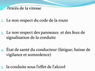 1.   l’excès de la vitesse

2. Le non respect du code de la route


3. Le non respect des panneaux et des feux de
     signalisation de la conduite

4. État de santé du conducteur (fatigue; baisse de
     vigilance et somnolence)

5. la conduite sous l’effet de l’alcool
 