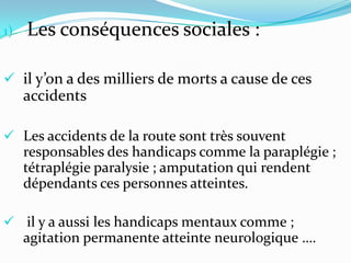 1)   Les conséquences sociales :

 il y’on a des milliers de morts a cause de ces
     accidents

 Les accidents de la route sont très souvent
     responsables des handicaps comme la paraplégie ;
     tétraplégie paralysie ; amputation qui rendent
     dépendants ces personnes atteintes.

 il y a aussi les handicaps mentaux comme ;
     agitation permanente atteinte neurologique ….
 