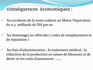 2)   conséquences économiques :

 les accidents de la route coûtent au Maroc l’équivalant
     de 11.5 milliards de DH par an

 les dommages au véhicules ( coûts de remplacement et
     de réparation )

 les frais d’administration ; le traitement médical ; la
  réduction de la production en raison de blessures et de
  décès ;et les couts d’assurances …….
 