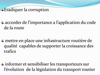 Eradiquer la corruption

accorder de l’importance a l’application du code
de la route

 mettre en place une infrastructure routière de
qualité capables de supporter la croissance des
trafics

 informer et sensibiliser les transporteurs sur
l’évolution de la législation du transport routier
 