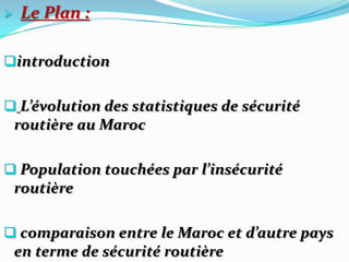    Le Plan :

introduction


 L’évolution des statistiques de sécurité
    routière au Maroc

 Population touchées par l’insécurité
    routière

 comparaison entre le Maroc et d’autre pays
    en terme de sécurité routière
 