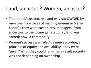 Land, an asset ? Women, an asset?
• Traditional/ customary : land was not OWNED by
men (mainly – cases of mammy queens in ...
