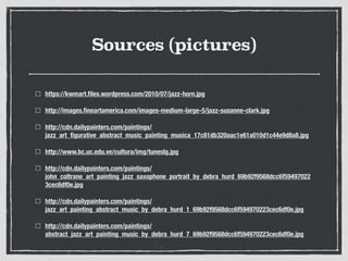 Sources (pictures)
https://kwmart.ﬁles.wordpress.com/2010/07/jazz-horn.jpg
http://images.ﬁneartamerica.com/images-medium-large-5/jazz-susanne-clark.jpg
http://cdn.dailypainters.com/paintings/
jazz_art_ﬁgurative_abstract_music_painting_musica_17c81db320aac1e61a010d1c44e9d8a8.jpg
http://www.bc.uc.edu.ve/cultura/img/tuneslg.jpg
http://cdn.dailypainters.com/paintings/
john_coltrane_art_painting_jazz_saxophone_portrait_by_debra_hurd_69b92f9568dcc6f59497022
3cec6df0e.jpg
http://cdn.dailypainters.com/paintings/
jazz_art_painting_abstract_music_by_debra_hurd_1_69b92f9568dcc6f594970223cec6df0e.jpg
http://cdn.dailypainters.com/paintings/
abstract_jazz_art_painting_music_by_debra_hurd_7_69b92f9568dcc6f594970223cec6df0e.jpg
 