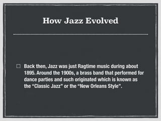How Jazz Evolved
Back then, Jazz was just Ragtime music during about
1895. Around the 1900s, a brass band that performed for
dance parties and such originated which is known as
the “Classic Jazz” or the “New Orleans Style”.
 