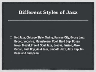 Different Styles of Jazz
Hot Jazz, Chicago Style, Swing, Kansas City, Gypsy Jazz,
Bebop, Vocalise, Mainstream, Cool, Hard Bop, Bossa
Nova, Modal, Free & Soul Jazz, Groove, Fusion, Afro-
Cuban, Post Bop, Acid Jazz, Smooth Jazz, Jazz Rap, M-
Base and European.
 