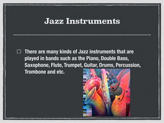 Jazz Instruments
There are many kinds of Jazz instruments that are
played in bands such as the Piano, Double Bass,
Saxophone, Flute, Trumpet, Guitar, Drums, Percussion,
Trombone and etc.
 
