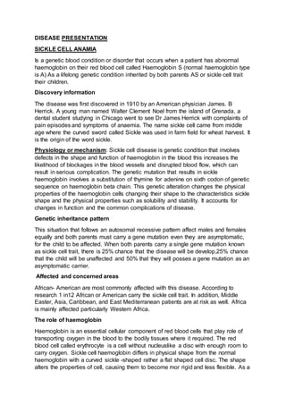 DISEASE PRESENTATION
SICKLE CELL ANAMIA
Is a genetic blood condition or disorder that occurs when a patient has abnormal
haemoglobin on their red blood cell called Haemoglobin S (normal haemoglobin type
is A) As a lifelong genetic condition inherited by both parents AS or sickle cell trait
their children.
Discovery information
The disease was first discovered in 1910 by an American physician James. B
Herrick. A young man named Walter Clement Noel from the island of Grenada, a
dental student studying in Chicago went to see Dr James Herrick with complaints of
pain episodes and symptoms of anaemia. The name sickle cell came from middle
age where the curved sword called Sickle was used in farm field for wheat harvest. It
is the origin of the word sickle.
Physiology or mechanism: Sickle cell disease is genetic condition that involves
defects in the shape and function of haemoglobin in the blood this increases the
likelihood of blockages in the blood vessels and disrupted blood flow, which can
result in serious complication. The genetic mutation that results in sickle
haemoglobin involves a substitution of thymine for adenine on sixth codon of genetic
sequence on haemoglobin beta chain. This genetic alteration changes the physical
properties of the haemoglobin cells changing their shape to the characteristics sickle
shape and the physical properties such as solubility and stability. It accounts for
changes in function and the common complications of disease.
Genetic inheritance pattern
This situation that follows an autosomal recessive pattern affect males and females
equally and both parents must carry a gene mutation even they are asymptomatic,
for the child to be affected. When both parents carry a single gene mutation known
as sickle cell trait, there is 25% chance that the disease will be develop,25% chance
that the child will be unaffected and 50% that they will posses a gene mutation as an
asymptomatic carrier.
Affected and concerned areas
African- American are most commonly affected with this disease. According to
research 1 in12 African or American carry the sickle cell trait. In addition, Middle
Easter, Asia, Caribbean, and East Mediterranean patients are at risk as well. Africa
is mainly affected particularly Western Africa.
The role of haemoglobin
Haemoglobin is an essential cellular component of red blood cells that play role of
transporting oxygen in the blood to the bodily tissues where it required. The red
blood cell called erythrocyte is a cell without nucleuslike a disc with enough room to
carry oxygen. Sickle cell haemoglobin differs in physical shape from the normal
haemoglobin with a curved sickle -shaped rather a flat shaped cell disc. The shape
alters the properties of cell, causing them to become mor rigid and less flexible. As a
 