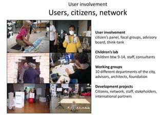 UserinvolvementUsers, citizens, networkUser involvementcitizen’s panel, focal groups, advisory board, think-tank Children’s labChildren btw 9-14, staff, consultantsWorking groups10 different departments of the city, advisors, architects, foundation Development projectsCitizens, network, staff, stakeholders, international partners