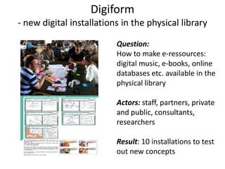 Digiform- new digital installations in the physicallibraryQuestion: How to make e-ressources:digital music, e-books, onlinedatabases etc. available in thephysicallibraryActors: staff, partners, privateand public, consultants,researchersResult: 10 installations to testout new concepts