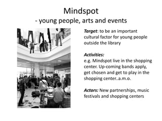 Mindspot- youngpeople, arts and eventsTarget: to be an importantcultural factor for youngpeopleoutside the libraryActivities:e.g. Mindspot live in the shoppingcenter. Up-coming bands apply,getchosen and get to play in theshopping center..a.m.o.Actors: New partnerships, musicfestivals and shopping centers