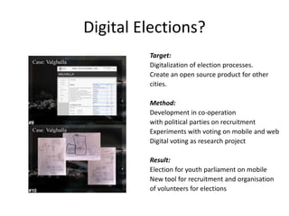 Digital Elections?Target: Digitalization of electionprocesses. Create an opensourceproduct for othercities. Method: Development in co-operationwithpolitical parties onrecruitmentExperimentswithvotingon mobile and webDigital voting as research projectResult: Election for youthparliamenton mobileNew tool for recruitment and organisationof volunteers for elections