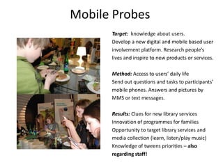 Mobile ProbesTarget:  knowledgeaboutusers. Develop a new digital and mobile based userinvolvement platform. Research people’slives and inspire to new products or services. Method: Access to users’ daily lifeSend out questions and tasks to participants’mobile phones. Answers and pictures byMMS or text messages.  Results: Clues for new library servicesInnovation of programmes for familiesOpportunity to target library services andmedia collection (learn, listen/play music)Knowledge of tweens priorities – alsoregarding staff!