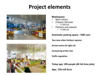 Project elementsMediaspace:Main LibraryCitizens’ Services17.500 m2Partners and network11.000 m2 Automatic parking space - 1000 carsTwo new urban harboursquaresArrival centre for light railUncovering of the riverTrafficregulationToday app: 200 people (60 full time jobs)App.: 255 mill Euro