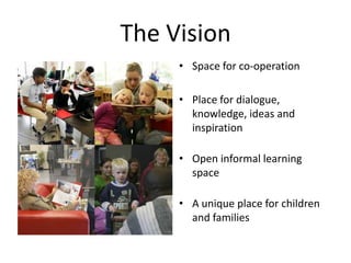 The VisionSpace for co-operationPlace for dialogue, knowledge, ideas and inspirationOpen informal learning spaceA unique place for children and families