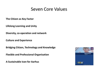 Seven Core ValuesThe Citizen as Key FactorLifelong Learning and UnityDiversity, co-operation and networkCulture and Experience Bridging Citizen, Technology and KnowledgeFlexible and Professional OrganisationA Sustainable Icon for Aarhus