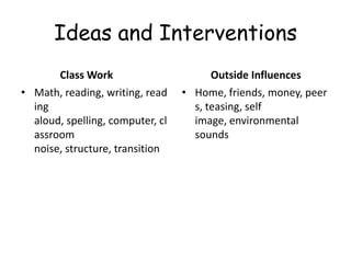 Ideas and Interventions
       Class Work                       Outside Influences
• Math, reading, writing, read    • Home, friends, money, peer
  ing                               s, teasing, self
  aloud, spelling, computer, cl     image, environmental
  assroom                           sounds
  noise, structure, transition
 