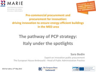 EOS Fair Udine, 17th May 2013 1
Pre-commercial procurement and
procurement for innovation:
driving innovation to ensure energy efficient buildings
in the MED area
The pathway of PCP strategy:
Italy under the spotlights
Sara Bedin
Expert on innovation public procurement
The European House-Ambrosetti - Head of Public Administration Practice
 