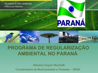 PROGRAMA DE REGULARIZAÇÃO
   AMBIENTAL NO PARANÁ

               Mariese Cargnin Muchailh
  Coordenadora de Biodiversidade e Florestas – SEMA
 