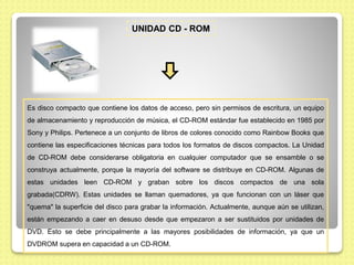 UNIDAD CD - ROM
Es disco compacto que contiene los datos de acceso, pero sin permisos de escritura, un equipo
de almacenam...