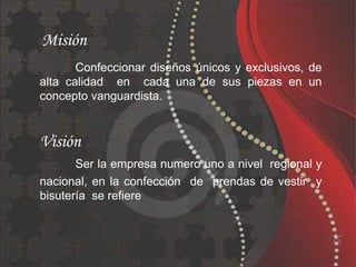 Misión
       Confeccionar diseños únicos y exclusivos, de
alta calidad en cada una de sus piezas en un
concepto vanguardista.


Visión
       Ser la empresa numero uno a nivel regional y
nacional, en la confección de prendas de vestir y
bisutería se refiere
 