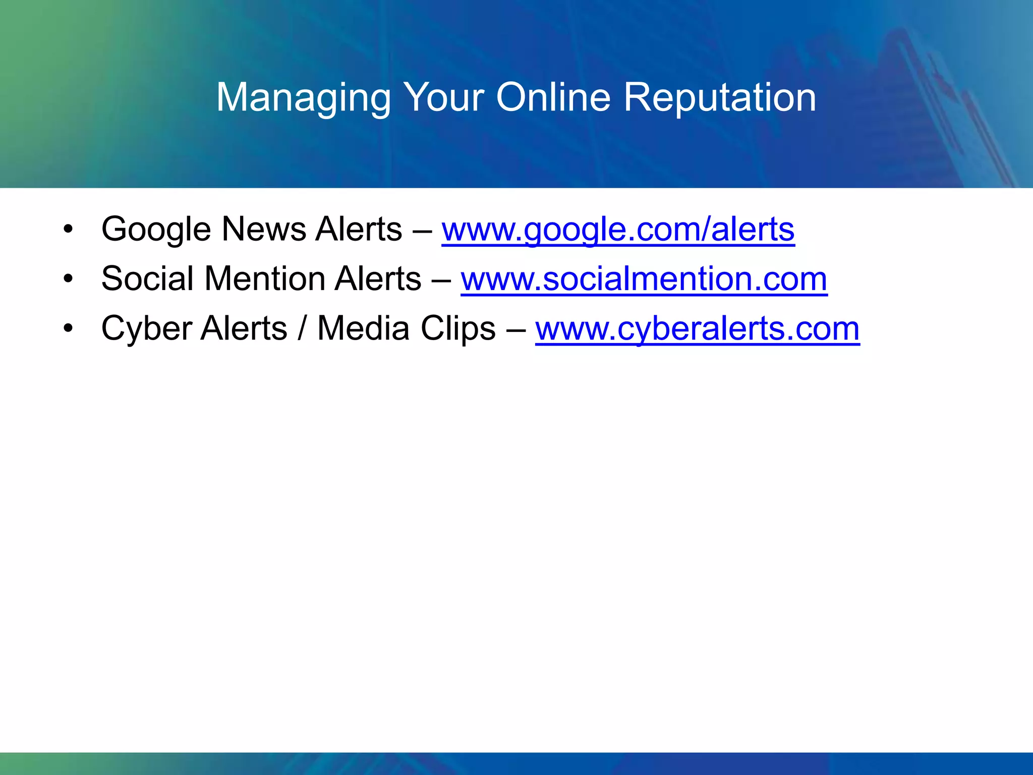Managing Your Online Reputation


• Google News Alerts – www.google.com/alerts
• Social Mention Alerts – www.socialmention.com
• Cyber Alerts / Media Clips – www.cyberalerts.com
 