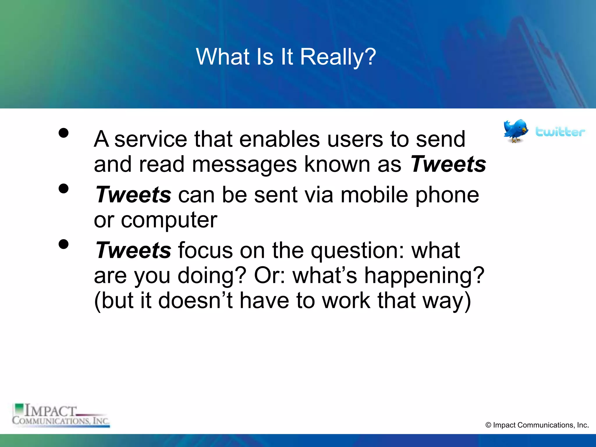 What Is It Really?


•   A service that enables users to send
    and read messages known as Tweets
•   Tweets can be sent via mobile phone
    or computer
•   Tweets focus on the question: what
    are you doing? Or: what’s happening?
    (but it doesn’t have to work that way)




                                         © Impact Communications, Inc.
 