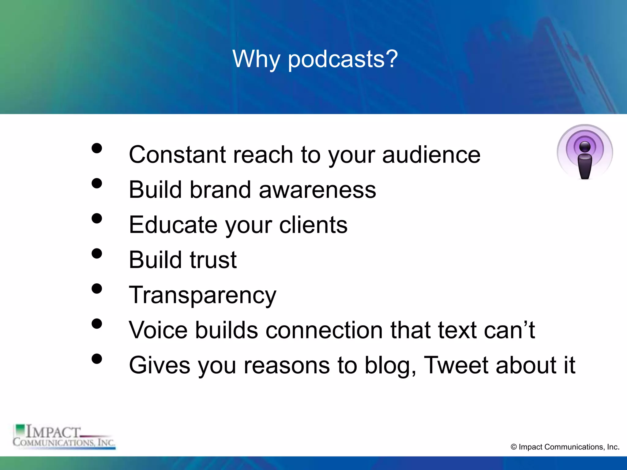 Why podcasts?


•   Constant reach to your audience
•   Build brand awareness
•   Educate your clients
•   Build trust
•   Transparency
•   Voice builds connection that text can’t
•   Gives you reasons to blog, Tweet about it


                                       © Impact Communications, Inc.
 
