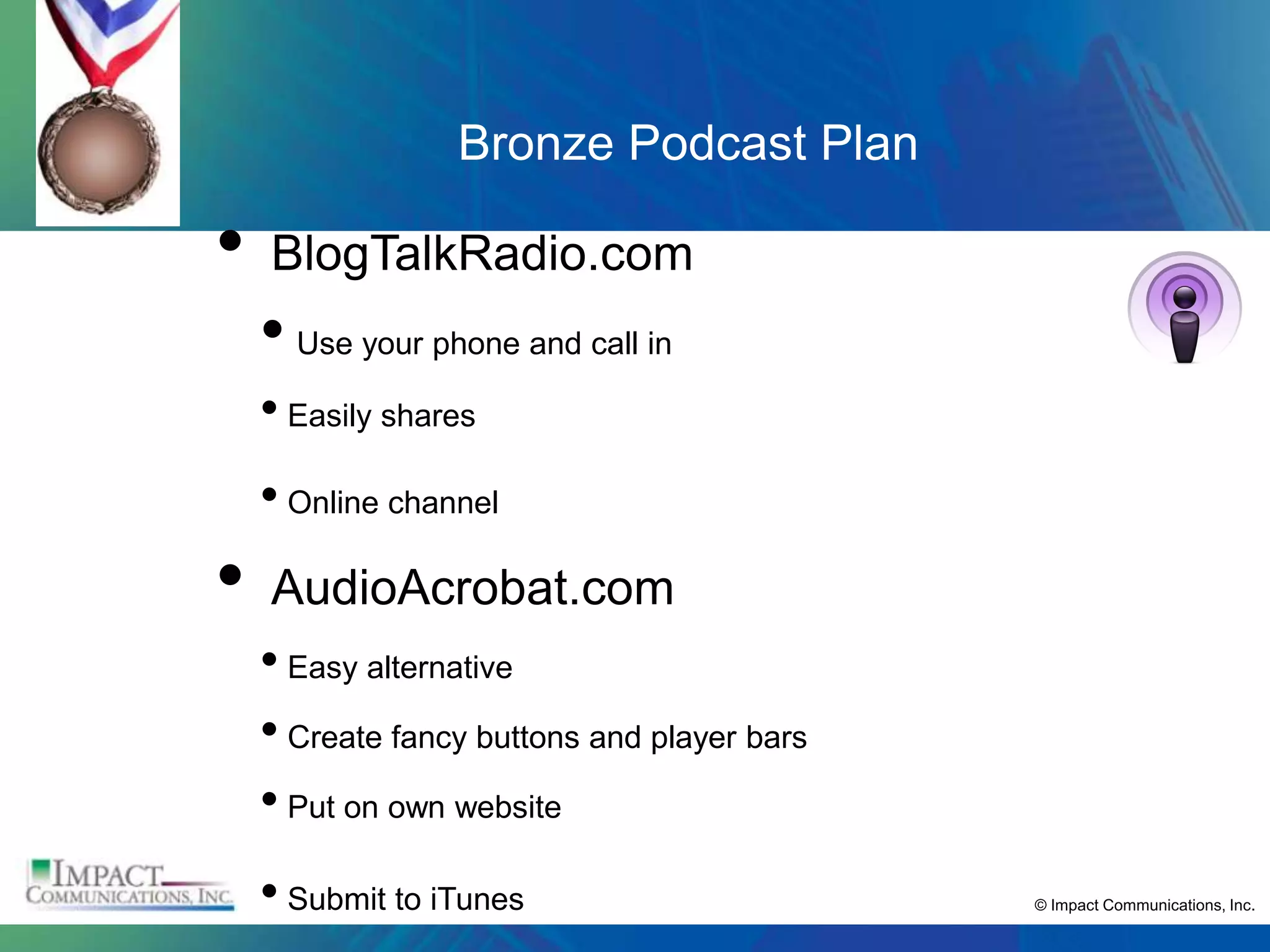 Bronze Podcast Plan

•   BlogTalkRadio.com
    • Use your phone and call in
    • Easily shares
    • Online channel
•   AudioAcrobat.com
    • Easy alternative
    • Create fancy buttons and player bars
    • Put on own website
    • Submit to iTunes                       © Impact Communications, Inc.
 