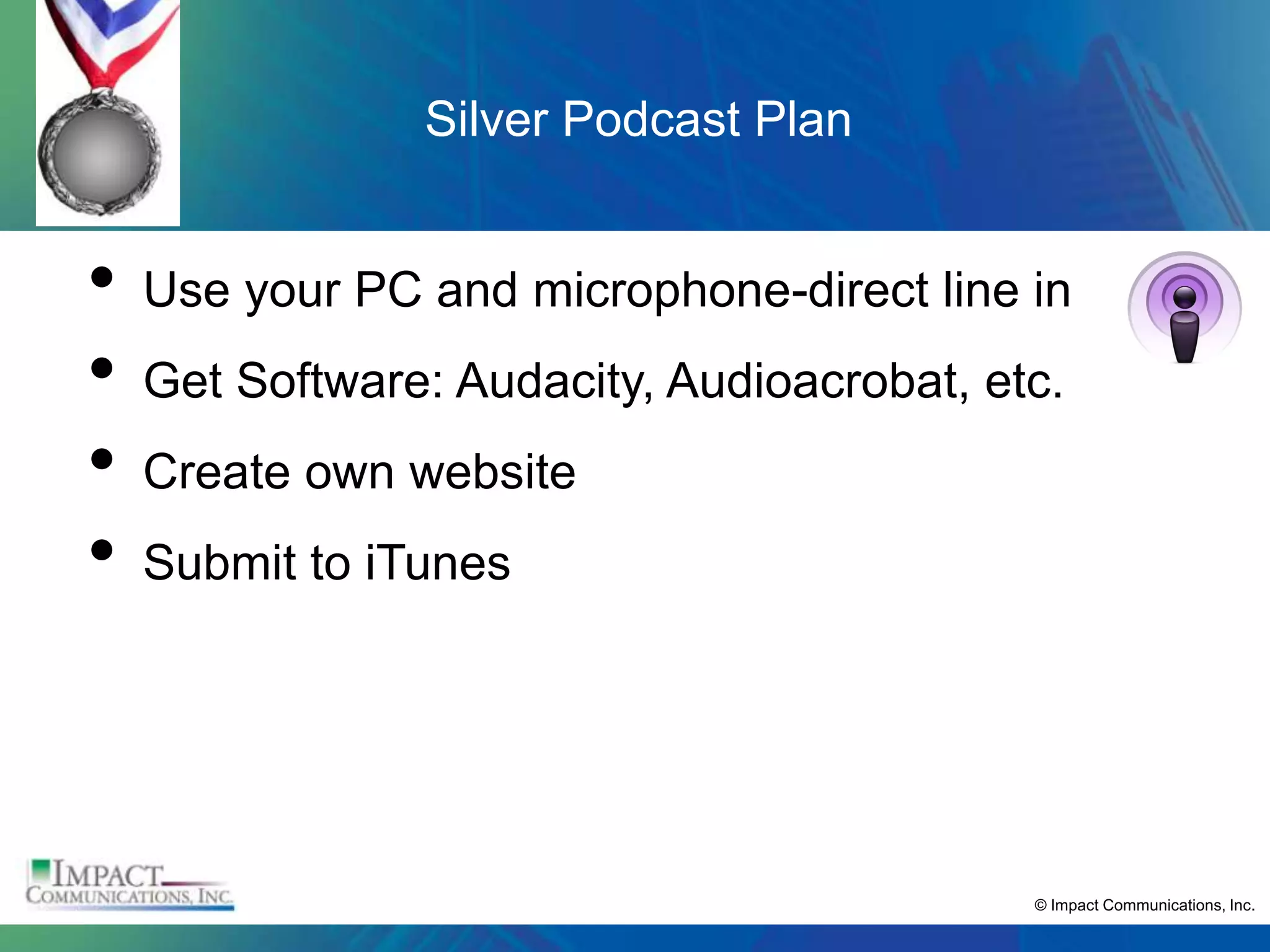 Silver Podcast Plan


•   Use your PC and microphone-direct line in
•   Get Software: Audacity, Audioacrobat, etc.
•   Create own website
•   Submit to iTunes




                                            © Impact Communications, Inc.
 