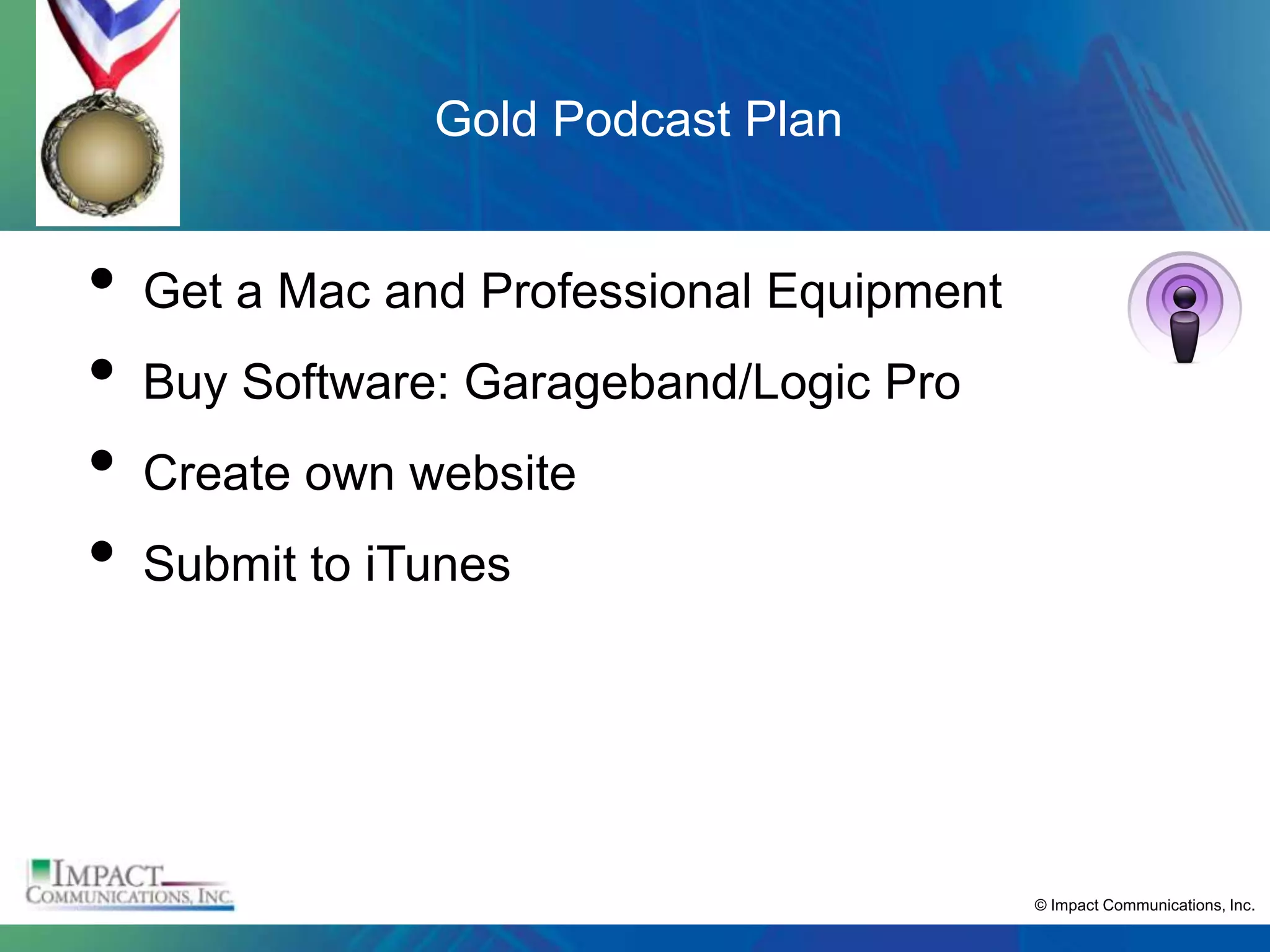 Gold Podcast Plan


•   Get a Mac and Professional Equipment
•   Buy Software: Garageband/Logic Pro
•   Create own website
•   Submit to iTunes




                                           © Impact Communications, Inc.
 