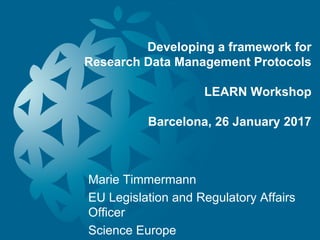 Developing a framework for
Research Data Management Protocols
LEARN Workshop
Barcelona, 26 January 2017
Marie Timmermann
EU Legislation and Regulatory Affairs
Officer
Science Europe
 