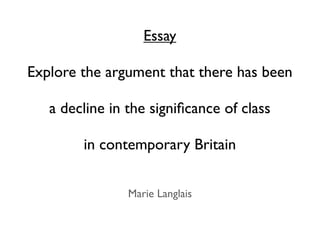 Essay

Explore the argument that there has been

   a decline in the signiﬁcance of class

        in contemporary Britain


                Marie Langlais
 