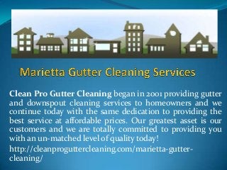 Clean Pro Gutter Cleaning began in 2001 providing gutter
and downspout cleaning services to homeowners and we
continue today with the same dedication to providing the
best service at affordable prices. Our greatest asset is our
customers and we are totally committed to providing you
with an un-matched level of quality today!
http://cleanproguttercleaning.com/marietta-guttercleaning/

 