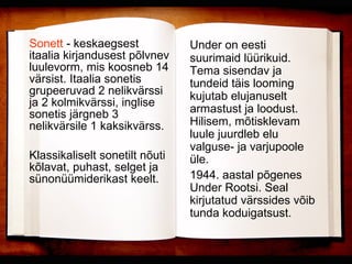 Sonett  - keskaegsest itaalia kirjandusest põlvnev luulevorm, mis koosneb 14 värsist. Itaalia sonetis grupeeruvad 2 nelikvärssi ja 2 kolmikvärssi, inglise sonetis järgneb 3 nelikvärsile 1 kaksikvärss. Klassikaliselt sonetilt nõuti kõlavat, puhast, selget ja sünonüümiderikast keelt. Under on eesti suurimaid lüürikuid. Tema sisendav ja tundeid täis looming kujutab elujanuselt armastust ja loodust. Hilisem, mõtisklevam luule juurdleb elu valguse- ja varjupoole üle.  1944. aastal põgenes Under Rootsi. Seal kirjutatud värssides võib tunda koduigatsust. 