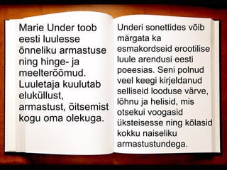 Marie Under toob eesti luulesse õnneliku armastuse ning hinge- ja meelterõõmud. Luuletaja kuulutab eluküllust, armastust, õitsemist kogu oma olekuga. Underi sonettides võib märgata ka esmakordseid erootilise luule arendusi eesti poeesias. Seni polnud veel keegi kirjeldanud selliseid looduse värve, lõhnu ja helisid, mis otsekui voogasid üksteisesse ning kõlasid kokku naiseliku armastustundega. 