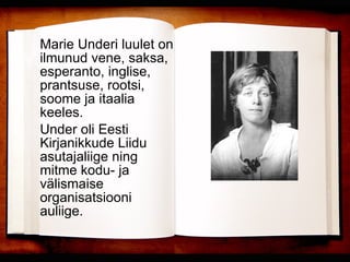 Marie Underi luulet on ilmunud vene, saksa, esperanto, inglise, prantsuse, rootsi, soome ja itaalia keeles.  Under oli Eesti Kirjanikkude Liidu asutajaliige ning mitme kodu- ja välismaise organisatsiooni auliige.  