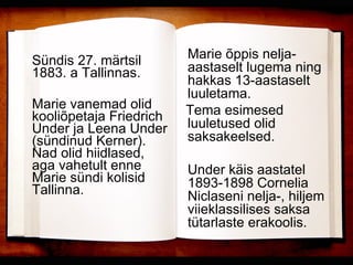 Sündis 27. märtsil 1883. a Tallinnas. Marie vanemad olid kooliõpetaja Friedrich Under ja Leena Under (sündinud Kerner). Nad olid hiidlased, aga vahetult enne Marie sündi kolisid Tallinna.  Marie õppis nelja-aastaselt lugema ning hakkas 13-aastaselt luuletama.  Tema esimesed luuletused olid saksakeelsed. Under käis aastatel 1893-1898 Cornelia Niclaseni nelja-, hiljem viieklassilises saksa tütarlaste erakoolis.   
