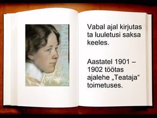 Vabal ajal kirjutas ta luuletusi saksa keeles.  Aastatel 1901 – 1902 töötas ajalehe „Teataja“ toimetuses. 