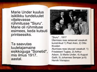 Marie Under kuulus isiklikku tundeluulet viljelevasse rühmitusse "Siuru“. Marie oli rühmituse esimees, keda kutsuti printsessiks.   Ta saavutas luuletajamaine esikkoguga "Sonetid", mis ilmus 1917. aastal. "Siuru" , 1917  Ülemises reas seisavad vasakult: kunstnikud 1) Peet Aren, 2) Otto Krusten  Alumises reas istuvad vasakult: 1) Friedebert Tuglas, 2) Arthur Adson, 3) Marie Under, 4) August Gailit, 5) Johannes Semper ja 6) Henrik Visnapuu  