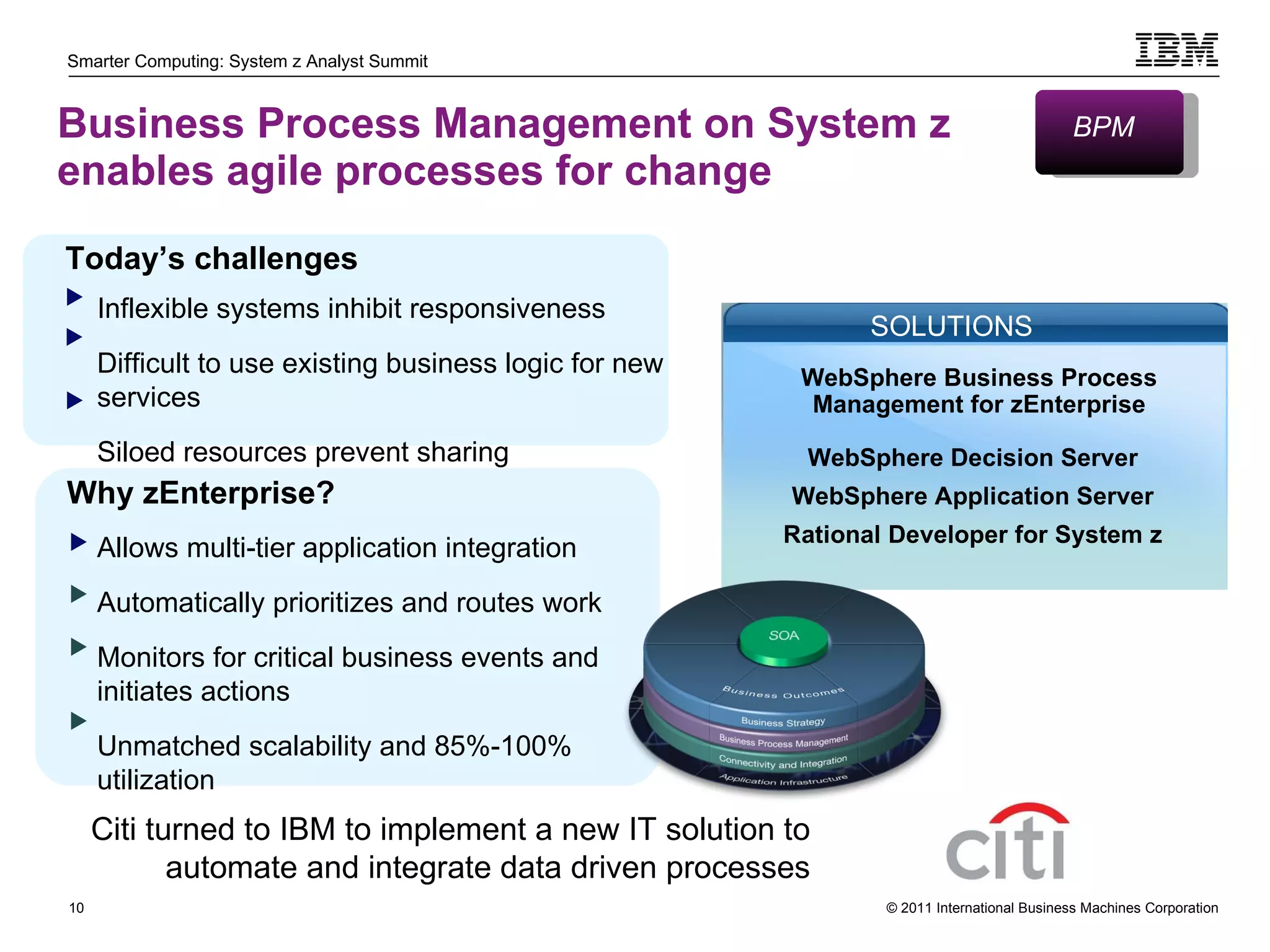 Business Process Management on System z  enables agile processes for change Allows multi-tier application integration Automatically prioritizes and routes work Monitors for critical business events and initiates actions Unmatched scalability and 85%-100% utilization Today’s challenges Inflexible systems inhibit responsiveness Difficult to use existing business logic for new services Siloed resources prevent sharing  Why zEnterprise? Citi turned to IBM to implement a new IT solution to automate and integrate data driven processes BPM WebSphere Decision Server WebSphere Application Server Rational Developer for System z SOLUTIONS WebSphere Business Process Management for zEnterprise 