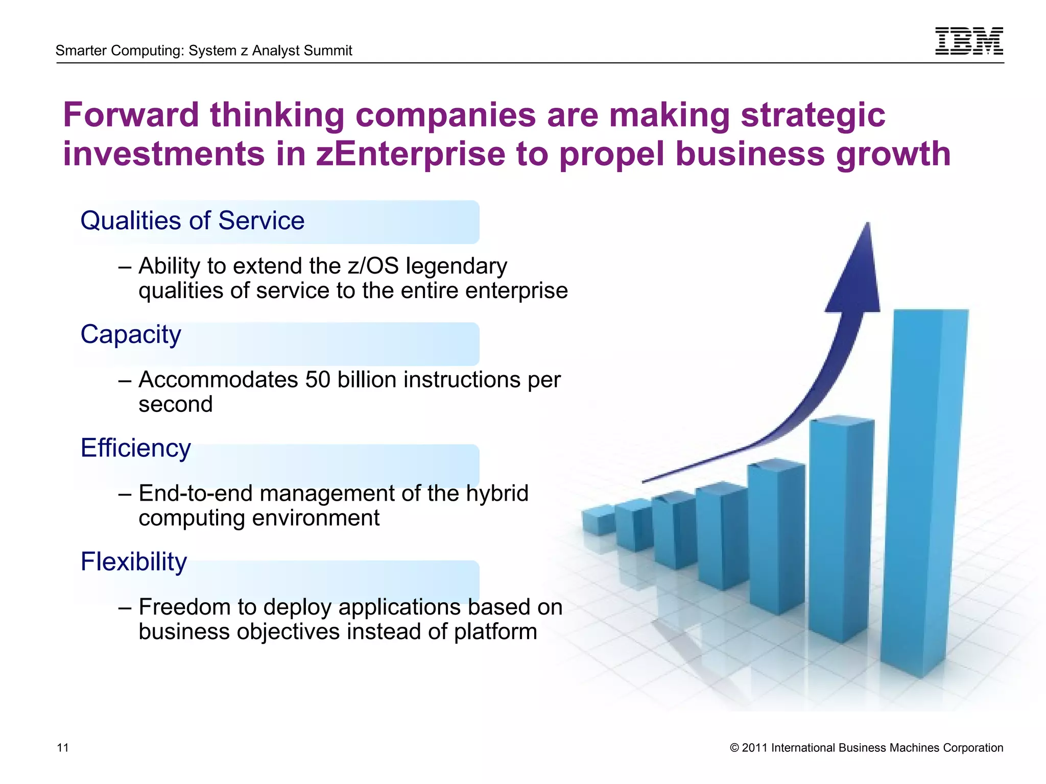 Forward thinking companies are making strategic investments in zEnterprise to propel business growth Qualities of Service Ability to extend the z/OS legendary qualities of service to the entire enterprise Capacity Accommodates 50 billion instructions per second Efficiency End-to-end management of the hybrid computing environment Flexibility Freedom to deploy applications based on business objectives instead of platform 