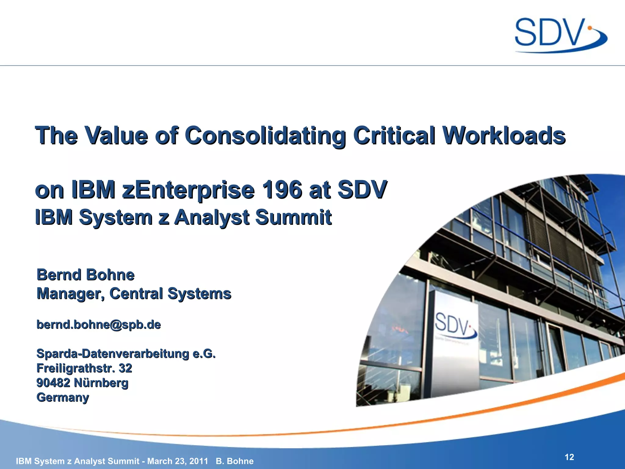 IBM System z Analyst Summit The Value of Consolidating Critical Workloads  on IBM zEnterprise 196 at SDV Bernd Bohne Manager, Central Systems [email_address] Sparda-Datenverarbeitung e.G. Freiligrathstr. 32 90482 Nürnberg Germany 