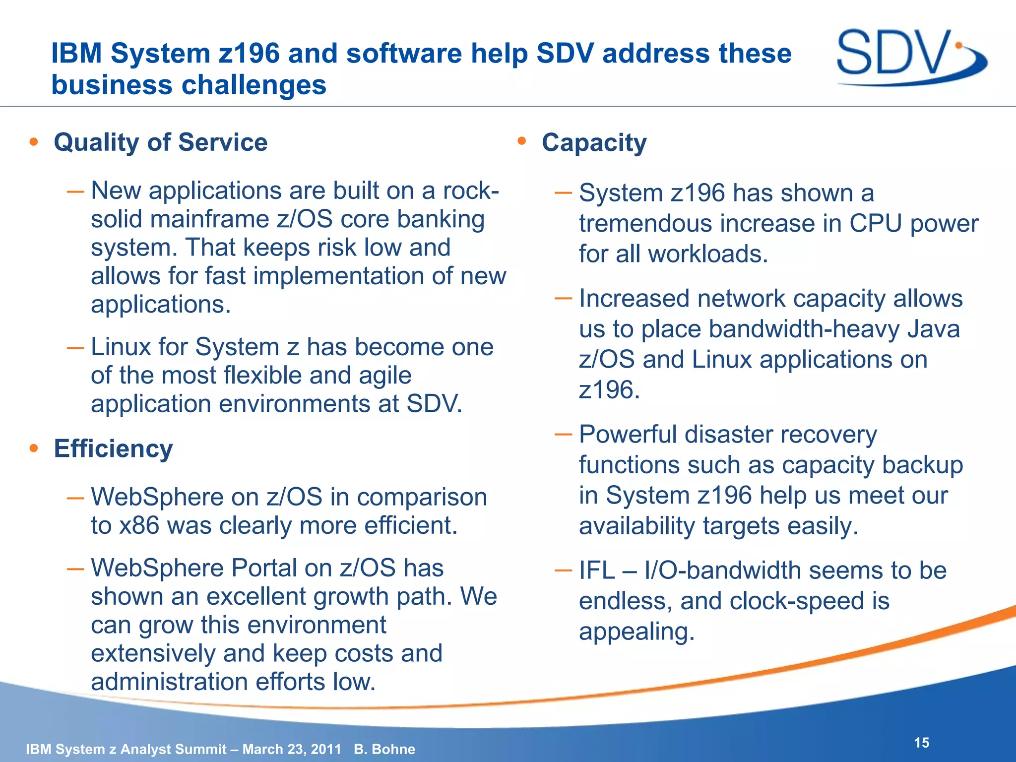 IBM System z196 and software help SDV address these business challenges Quality of Service New applications are built on a rock-solid mainframe z/OS core banking system. That keeps risk low and allows for fast implementation of new applications. Linux for System z has become one of the most flexible and agile application environments at SDV. Efficiency WebSphere on z/OS in comparison to x86 was clearly more efficient. WebSphere Portal on z/OS has shown an excellent growth path. We can grow this environment extensively and keep costs and administration efforts low. Capacity System z196 has shown a tremendous increase in CPU power for all workloads. Increased network capacity allows us to place bandwidth-heavy Java z/OS and Linux applications on z196. Powerful disaster recovery functions such as capacity backup in System z196 help us meet our availability targets easily. IFL – I/O-bandwidth seems to be endless, and clock-speed is appealing. 