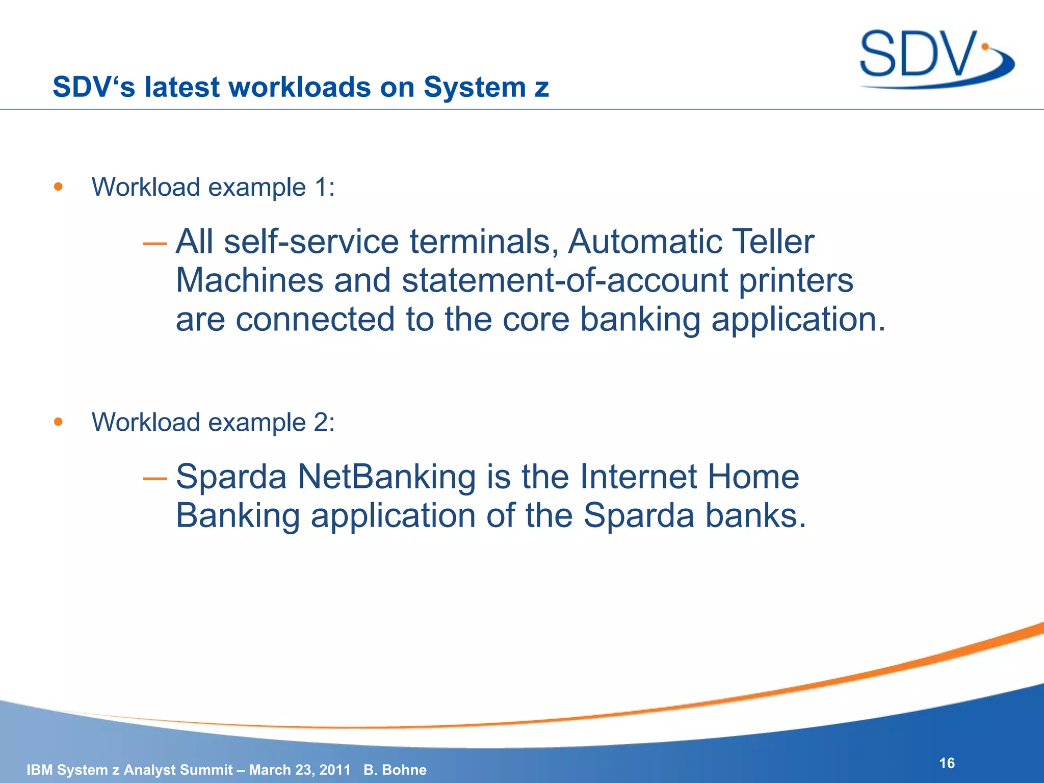 SDV‘s latest workloads on System z Workload example 1: All self-service terminals, Automatic Teller Machines and statement-of-account printers are connected to the core banking application. Workload example 2: Sparda NetBanking is the Internet Home Banking application of the Sparda banks. 
