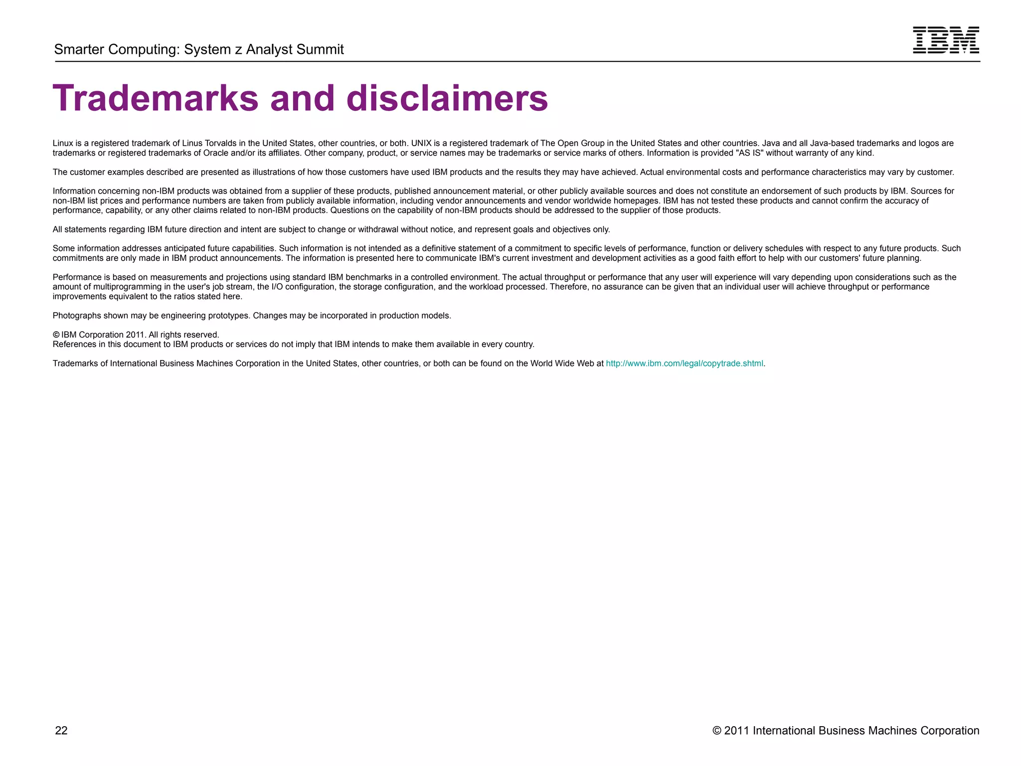 Trademarks and disclaimers Linux is a registered trademark of Linus Torvalds in the United States, other countries, or both. UNIX is a registered trademark of The Open Group in the United States and other countries. Java and all Java-based trademarks and logos are trademarks or registered trademarks of Oracle and/or its affiliates. Other company, product, or service names may be trademarks or service marks of others. Information is provided "AS IS" without warranty of any kind. The customer examples described are presented as illustrations of how those customers have used IBM products and the results they may have achieved. Actual environmental costs and performance characteristics may vary by customer. Information concerning non-IBM products was obtained from a supplier of these products, published announcement material, or other publicly available sources and does not constitute an endorsement of such products by IBM. Sources for non-IBM list prices and performance numbers are taken from publicly available information, including vendor announcements and vendor worldwide homepages. IBM has not tested these products and cannot confirm the accuracy of performance, capability, or any other claims related to non-IBM products. Questions on the capability of non-IBM products should be addressed to the supplier of those products. All statements regarding IBM future direction and intent are subject to change or withdrawal without notice, and represent goals and objectives only.  Some information addresses anticipated future capabilities. Such information is not intended as a definitive statement of a commitment to specific levels of performance, function or delivery schedules with respect to any future products. Such commitments are only made in IBM product announcements. The information is presented here to communicate IBM's current investment and development activities as a good faith effort to help with our customers' future planning.  Performance is based on measurements and projections using standard IBM benchmarks in a controlled environment. The actual throughput or performance that any user will experience will vary depending upon considerations such as the amount of multiprogramming in the user's job stream, the I/O configuration, the storage configuration, and the workload processed. Therefore, no assurance can be given that an individual user will achieve throughput or performance improvements equivalent to the ratios stated here. Photographs shown may be engineering prototypes. Changes may be incorporated in production models.  ©  IBM Corporation 2011. All rights reserved. References in this document to IBM products or services do not imply that IBM intends to make them available in every country. Trademarks of International Business Machines Corporation in the United States, other countries, or both can be found on the World Wide Web at  http://www.ibm.com/legal/copytrade.shtml . 