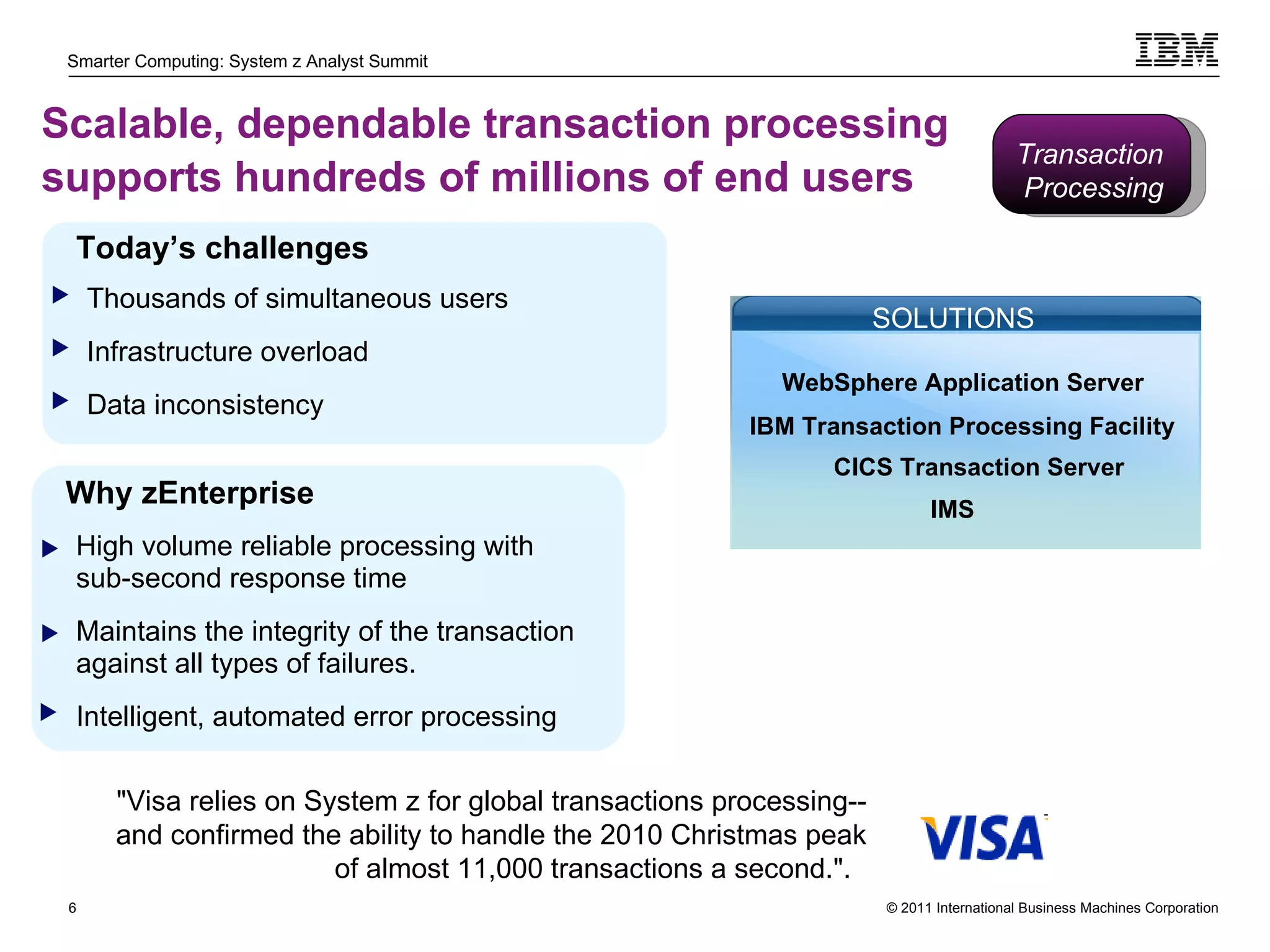 Scalable, dependable transaction processing supports hundreds of millions of end users   High volume reliable processing with sub-second response time Maintains the integrity of the transaction against all types of failures.  Intelligent, automated error processing Today’s challenges Thousands of simultaneous users Infrastructure overload Data inconsistency Why zEnterprise SOLUTIONS "Visa relies on System z for global transactions processing--and confirmed the ability to handle the 2010 Christmas peak of almost 11,000 transactions a second.".  WebSphere Application Server IBM Transaction Processing Facility CICS Transaction Server IMS Transaction  Processing 