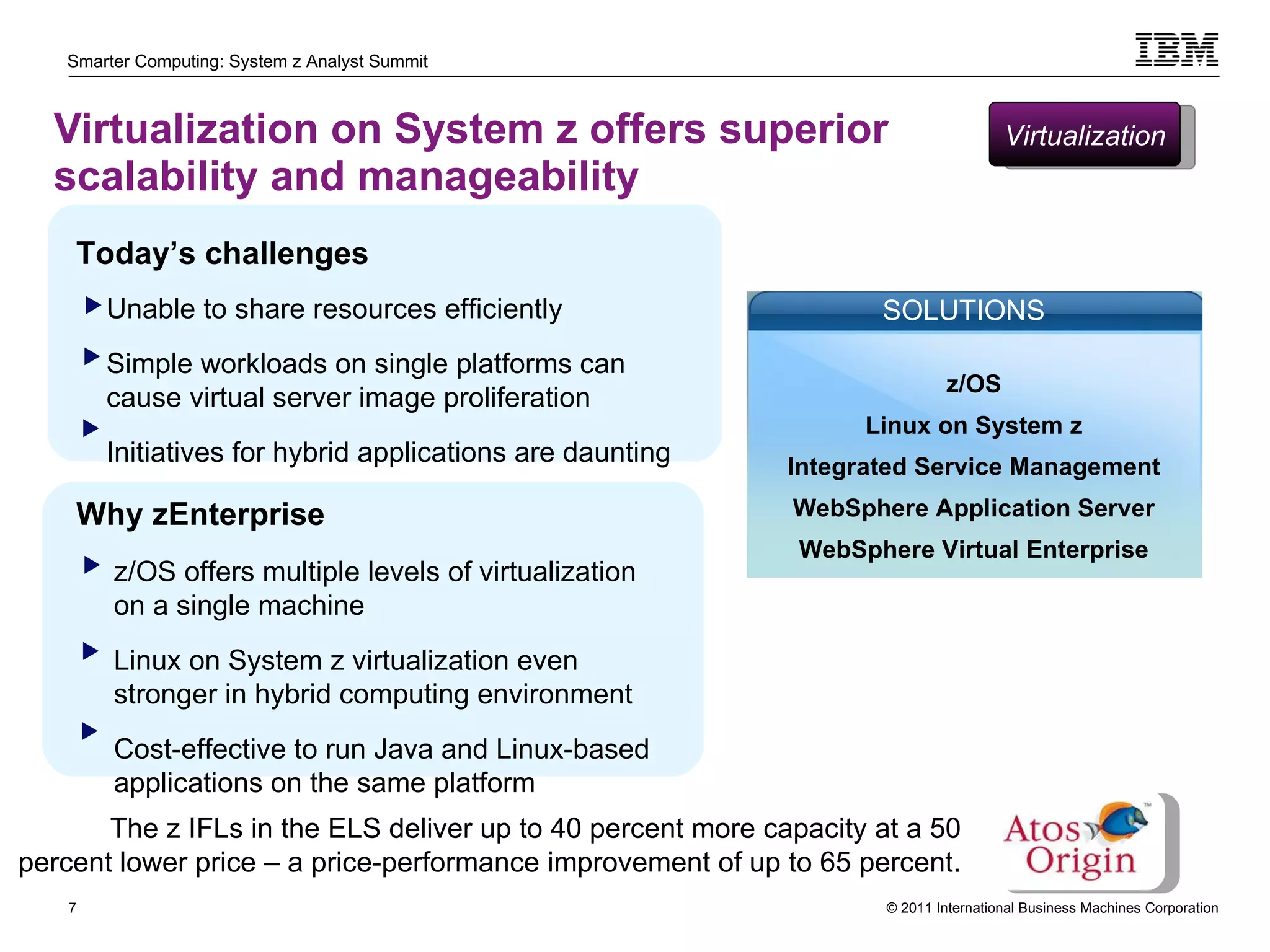 Virtualization on System z offers superior scalability and manageability  z/OS offers multiple levels of virtualization on a single machine Linux on System z virtualization even stronger in hybrid computing environment Cost-effective to run Java and Linux-based applications on the same platform Today’s challenges Unable to share resources efficiently Simple workloads on single platforms can cause virtual server image proliferation  Initiatives for hybrid applications are daunting Why zEnterprise The z IFLs in the ELS deliver up to 40 percent more capacity at a 50 percent lower price – a price-performance improvement of up to 65 percent. Virtualization z/OS Linux on System z Integrated Service Management WebSphere Application Server WebSphere Virtual Enterprise SOLUTIONS 