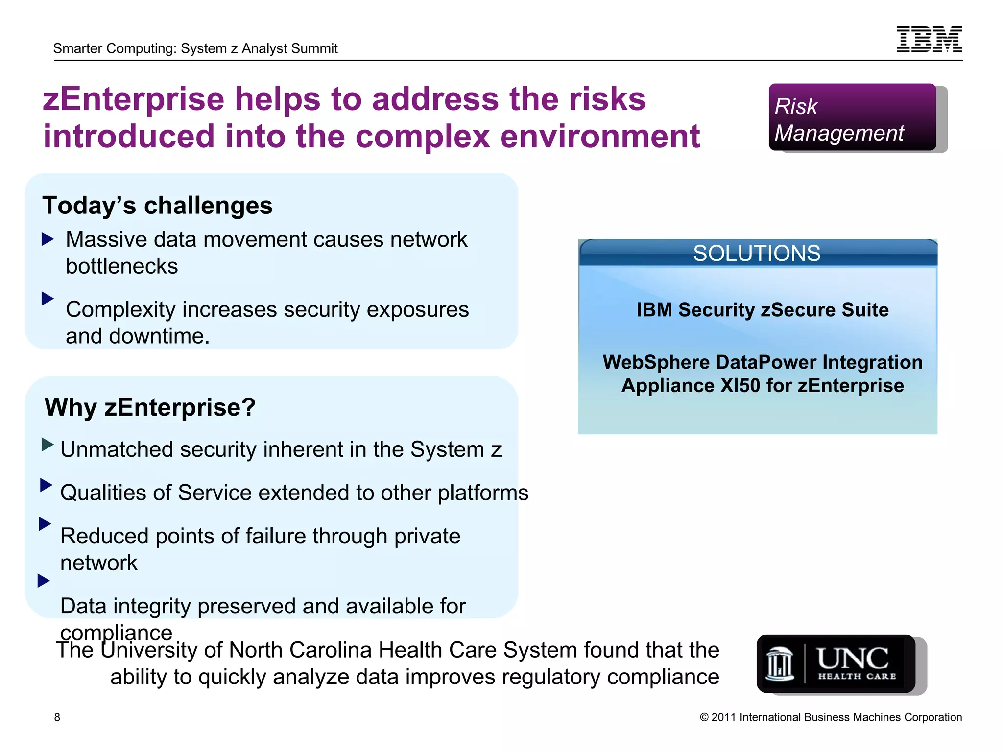 zEnterprise helps to address the risks introduced into the complex environment Unmatched security inherent in the System z Qualities of Service extended to other platforms  Reduced points of failure through private network Data integrity preserved and available for compliance Today’s challenges Massive data movement causes network bottlenecks Complexity increases security exposures and downtime. Why zEnterprise? The University of North Carolina Health Care System found that the ability to quickly analyze data improves regulatory compliance Risk  Management  WebSphere DataPower Integration Appliance XI50 for zEnterprise SOLUTIONS IBM Security zSecure Suite 