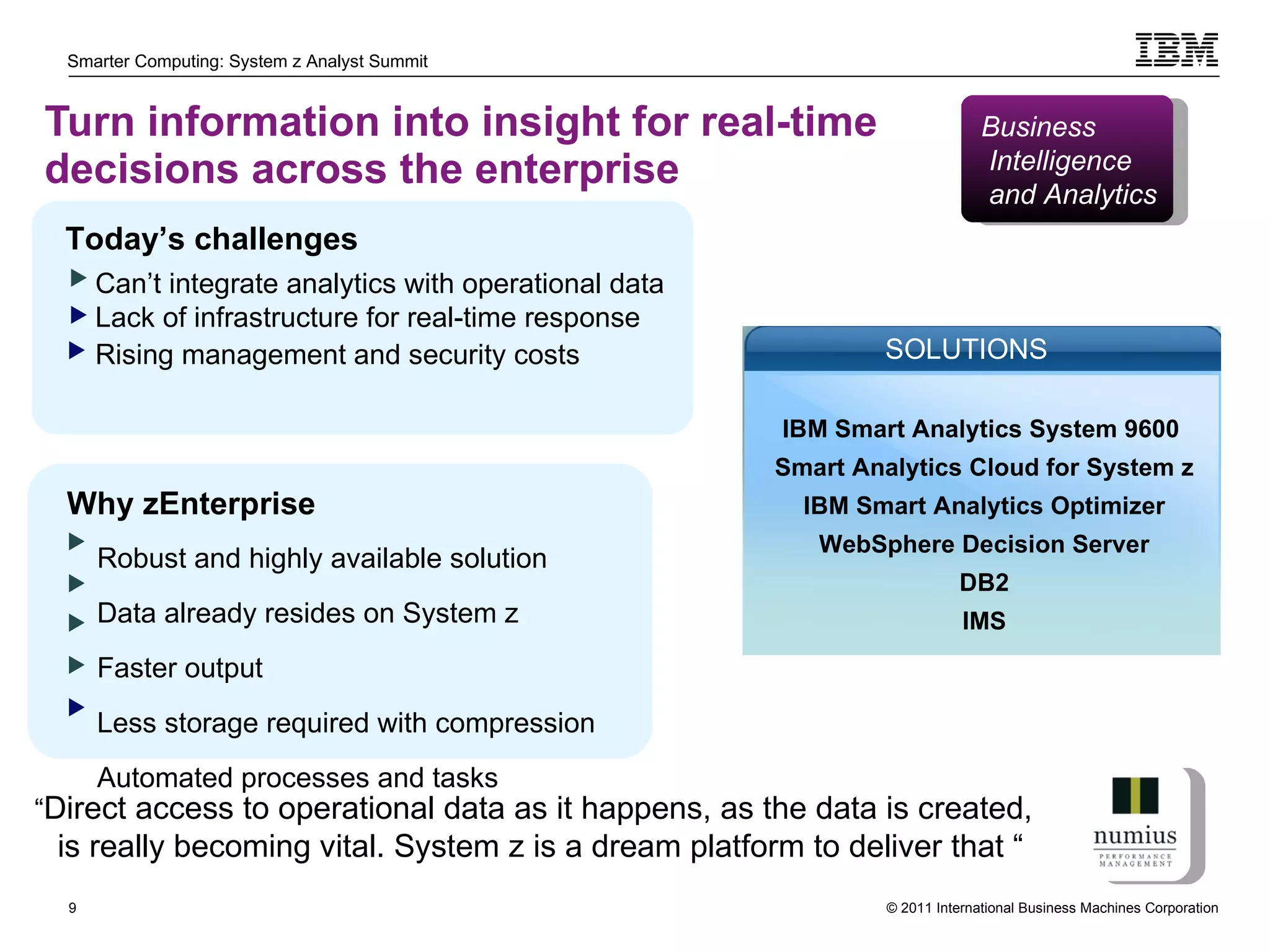 Turn information into insight for real-time decisions across the enterprise Robust and highly available solution  Data already resides on System z Faster output Less storage required with compression  Automated processes and tasks  Today’s challenges Can’t integrate analytics with operational data Lack of infrastructure for real-time response Rising management and security costs   Why zEnterprise “ Direct access to operational data as it happens, as the data is created, is really becoming vital. System z is a dream platform to deliver that “  Business Intelligence and Analytics IBM Smart Analytics System 9600  Smart Analytics Cloud for System z IBM Smart Analytics Optimizer WebSphere Decision Server DB2 IMS SOLUTIONS 