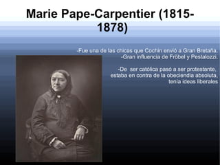 Marie Pape-Carpentier (18151878)
-Fue una de las chicas que Cochin envió a Gran Bretaña.
-Gran influencia de Fröbel y Pestalozzi.
-De ser católica pasó a ser protestante,
estaba en contra de la obeciendia absoluta,
tenía ideas liberales

 